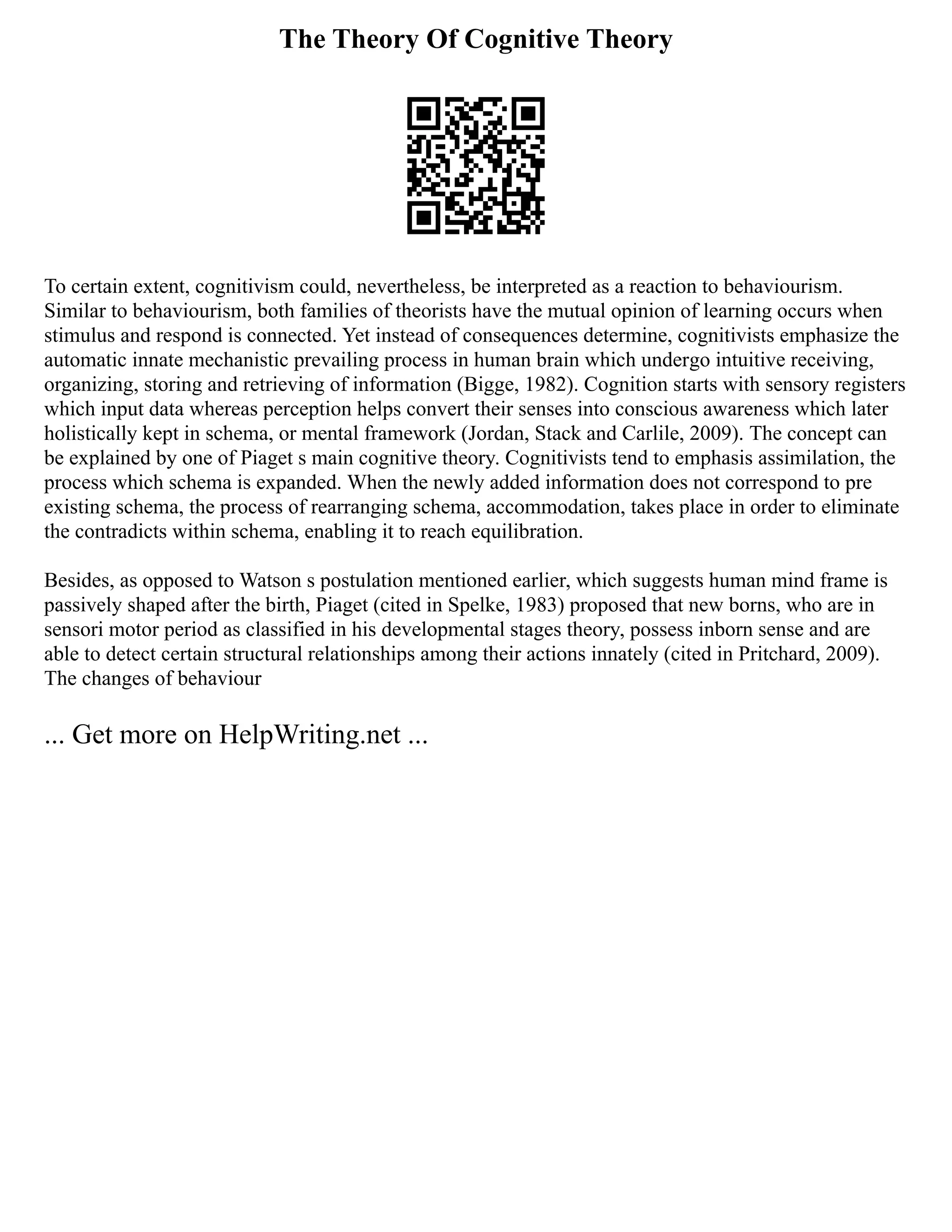 The Theory Of Cognitive Theory
To certain extent, cognitivism could, nevertheless, be interpreted as a reaction to behaviourism.
Similar to behaviourism, both families of theorists have the mutual opinion of learning occurs when
stimulus and respond is connected. Yet instead of consequences determine, cognitivists emphasize the
automatic innate mechanistic prevailing process in human brain which undergo intuitive receiving,
organizing, storing and retrieving of information (Bigge, 1982). Cognition starts with sensory registers
which input data whereas perception helps convert their senses into conscious awareness which later
holistically kept in schema, or mental framework (Jordan, Stack and Carlile, 2009). The concept can
be explained by one of Piaget s main cognitive theory. Cognitivists tend to emphasis assimilation, the
process which schema is expanded. When the newly added information does not correspond to pre
existing schema, the process of rearranging schema, accommodation, takes place in order to eliminate
the contradicts within schema, enabling it to reach equilibration.
Besides, as opposed to Watson s postulation mentioned earlier, which suggests human mind frame is
passively shaped after the birth, Piaget (cited in Spelke, 1983) proposed that new borns, who are in
sensori motor period as classified in his developmental stages theory, possess inborn sense and are
able to detect certain structural relationships among their actions innately (cited in Pritchard, 2009).
The changes of behaviour
... Get more on HelpWriting.net ...
 