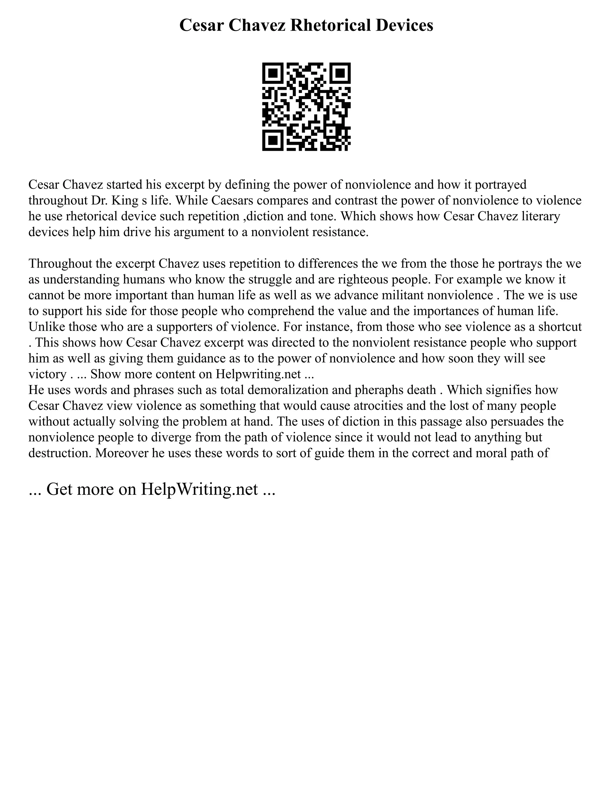 Cesar Chavez Rhetorical Devices
Cesar Chavez started his excerpt by defining the power of nonviolence and how it portrayed
throughout Dr. King s life. While Caesars compares and contrast the power of nonviolence to violence
he use rhetorical device such repetition ,diction and tone. Which shows how Cesar Chavez literary
devices help him drive his argument to a nonviolent resistance.
Throughout the excerpt Chavez uses repetition to differences the we from the those he portrays the we
as understanding humans who know the struggle and are righteous people. For example we know it
cannot be more important than human life as well as we advance militant nonviolence . The we is use
to support his side for those people who comprehend the value and the importances of human life.
Unlike those who are a supporters of violence. For instance, from those who see violence as a shortcut
. This shows how Cesar Chavez excerpt was directed to the nonviolent resistance people who support
him as well as giving them guidance as to the power of nonviolence and how soon they will see
victory . ... Show more content on Helpwriting.net ...
He uses words and phrases such as total demoralization and pheraphs death . Which signifies how
Cesar Chavez view violence as something that would cause atrocities and the lost of many people
without actually solving the problem at hand. The uses of diction in this passage also persuades the
nonviolence people to diverge from the path of violence since it would not lead to anything but
destruction. Moreover he uses these words to sort of guide them in the correct and moral path of
... Get more on HelpWriting.net ...
 