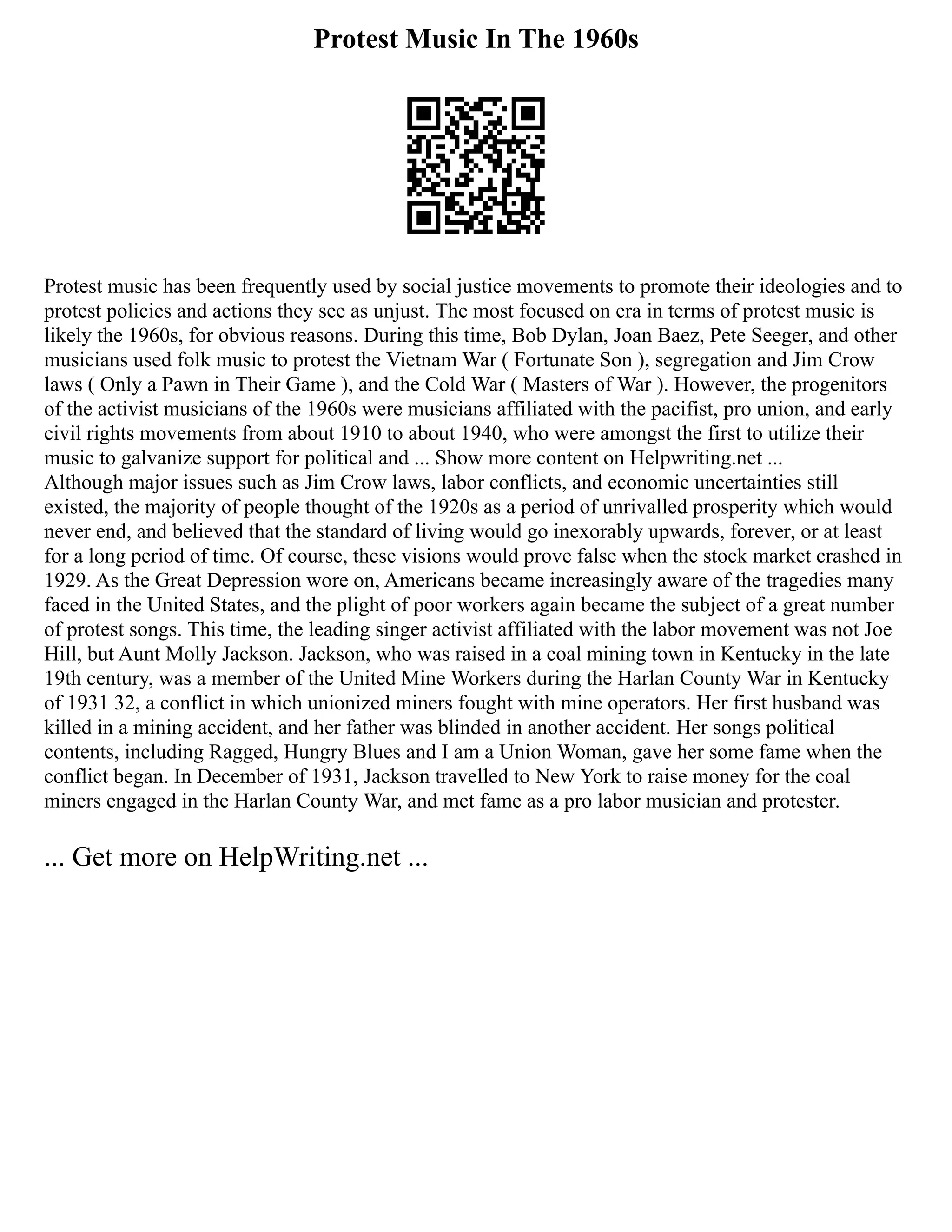 Protest Music In The 1960s
Protest music has been frequently used by social justice movements to promote their ideologies and to
protest policies and actions they see as unjust. The most focused on era in terms of protest music is
likely the 1960s, for obvious reasons. During this time, Bob Dylan, Joan Baez, Pete Seeger, and other
musicians used folk music to protest the Vietnam War ( Fortunate Son ), segregation and Jim Crow
laws ( Only a Pawn in Their Game ), and the Cold War ( Masters of War ). However, the progenitors
of the activist musicians of the 1960s were musicians affiliated with the pacifist, pro union, and early
civil rights movements from about 1910 to about 1940, who were amongst the first to utilize their
music to galvanize support for political and ... Show more content on Helpwriting.net ...
Although major issues such as Jim Crow laws, labor conflicts, and economic uncertainties still
existed, the majority of people thought of the 1920s as a period of unrivalled prosperity which would
never end, and believed that the standard of living would go inexorably upwards, forever, or at least
for a long period of time. Of course, these visions would prove false when the stock market crashed in
1929. As the Great Depression wore on, Americans became increasingly aware of the tragedies many
faced in the United States, and the plight of poor workers again became the subject of a great number
of protest songs. This time, the leading singer activist affiliated with the labor movement was not Joe
Hill, but Aunt Molly Jackson. Jackson, who was raised in a coal mining town in Kentucky in the late
19th century, was a member of the United Mine Workers during the Harlan County War in Kentucky
of 1931 32, a conflict in which unionized miners fought with mine operators. Her first husband was
killed in a mining accident, and her father was blinded in another accident. Her songs political
contents, including Ragged, Hungry Blues and I am a Union Woman, gave her some fame when the
conflict began. In December of 1931, Jackson travelled to New York to raise money for the coal
miners engaged in the Harlan County War, and met fame as a pro labor musician and protester.
... Get more on HelpWriting.net ...
 