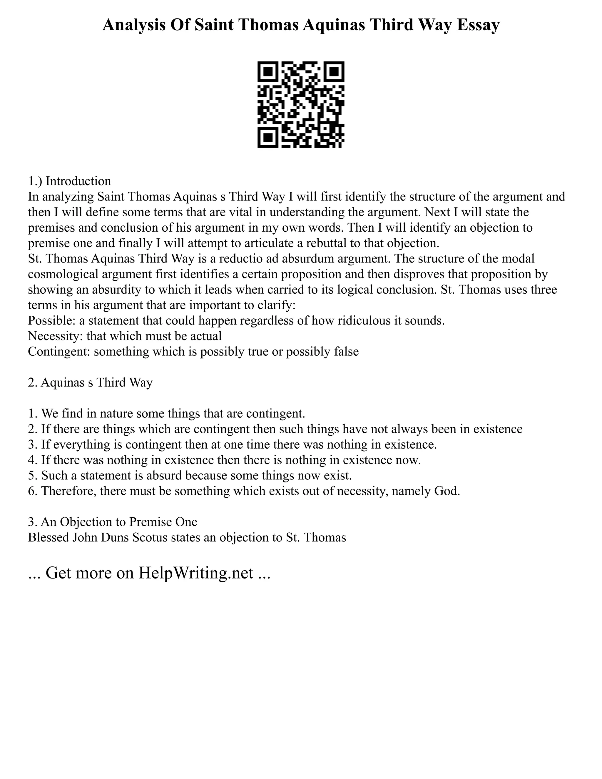 Analysis Of Saint Thomas Aquinas Third Way Essay
1.) Introduction
In analyzing Saint Thomas Aquinas s Third Way I will first identify the structure of the argument and
then I will define some terms that are vital in understanding the argument. Next I will state the
premises and conclusion of his argument in my own words. Then I will identify an objection to
premise one and finally I will attempt to articulate a rebuttal to that objection.
St. Thomas Aquinas Third Way is a reductio ad absurdum argument. The structure of the modal
cosmological argument first identifies a certain proposition and then disproves that proposition by
showing an absurdity to which it leads when carried to its logical conclusion. St. Thomas uses three
terms in his argument that are important to clarify:
Possible: a statement that could happen regardless of how ridiculous it sounds.
Necessity: that which must be actual
Contingent: something which is possibly true or possibly false
2. Aquinas s Third Way
1. We find in nature some things that are contingent.
2. If there are things which are contingent then such things have not always been in existence
3. If everything is contingent then at one time there was nothing in existence.
4. If there was nothing in existence then there is nothing in existence now.
5. Such a statement is absurd because some things now exist.
6. Therefore, there must be something which exists out of necessity, namely God.
3. An Objection to Premise One
Blessed John Duns Scotus states an objection to St. Thomas
... Get more on HelpWriting.net ...
 