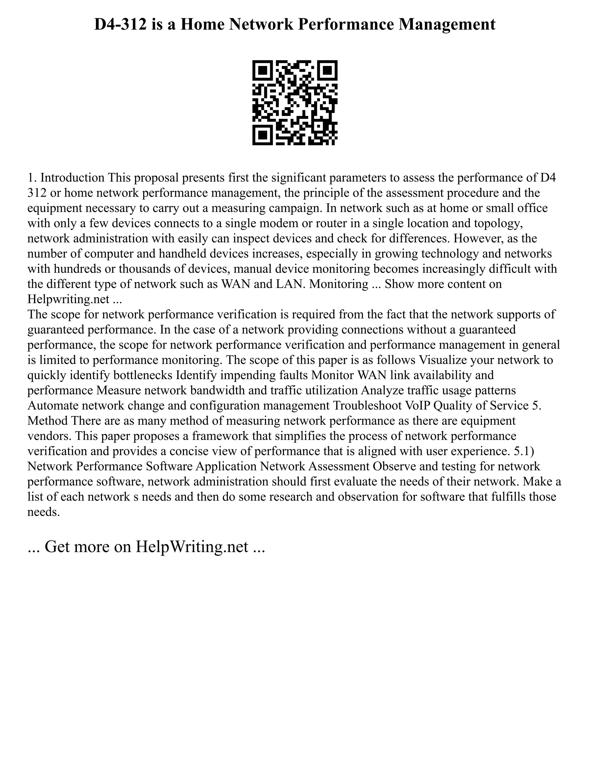 D4-312 is a Home Network Performance Management
1. Introduction This proposal presents first the significant parameters to assess the performance of D4
312 or home network performance management, the principle of the assessment procedure and the
equipment necessary to carry out a measuring campaign. In network such as at home or small office
with only a few devices connects to a single modem or router in a single location and topology,
network administration with easily can inspect devices and check for differences. However, as the
number of computer and handheld devices increases, especially in growing technology and networks
with hundreds or thousands of devices, manual device monitoring becomes increasingly difficult with
the different type of network such as WAN and LAN. Monitoring ... Show more content on
Helpwriting.net ...
The scope for network performance verification is required from the fact that the network supports of
guaranteed performance. In the case of a network providing connections without a guaranteed
performance, the scope for network performance verification and performance management in general
is limited to performance monitoring. The scope of this paper is as follows Visualize your network to
quickly identify bottlenecks Identify impending faults Monitor WAN link availability and
performance Measure network bandwidth and traffic utilization Analyze traffic usage patterns
Automate network change and configuration management Troubleshoot VoIP Quality of Service 5.
Method There are as many method of measuring network performance as there are equipment
vendors. This paper proposes a framework that simplifies the process of network performance
verification and provides a concise view of performance that is aligned with user experience. 5.1)
Network Performance Software Application Network Assessment Observe and testing for network
performance software, network administration should first evaluate the needs of their network. Make a
list of each network s needs and then do some research and observation for software that fulfills those
needs.
... Get more on HelpWriting.net ...
 