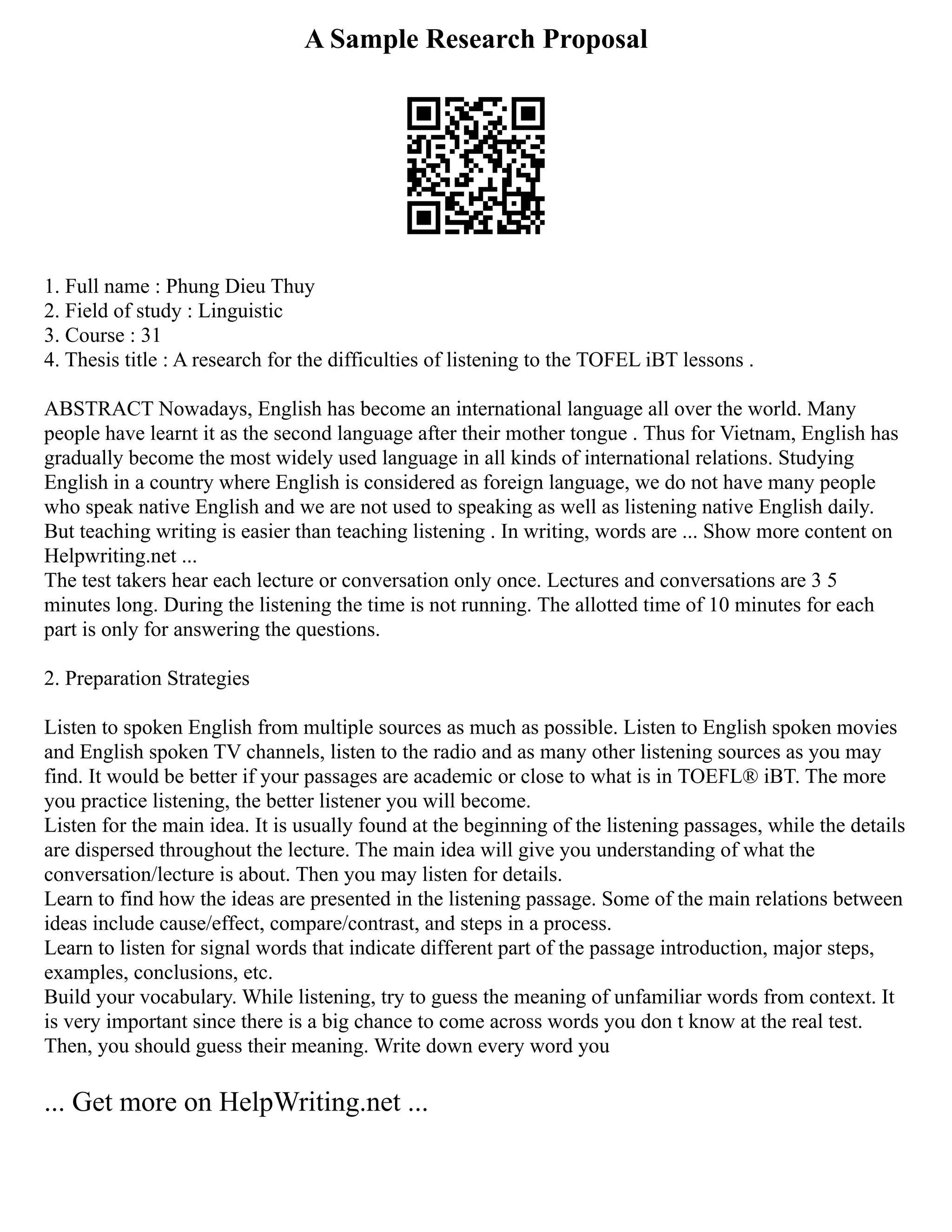 A Sample Research Proposal
1. Full name : Phung Dieu Thuy
2. Field of study : Linguistic
3. Course : 31
4. Thesis title : A research for the difficulties of listening to the TOFEL iBT lessons .
ABSTRACT Nowadays, English has become an international language all over the world. Many
people have learnt it as the second language after their mother tongue . Thus for Vietnam, English has
gradually become the most widely used language in all kinds of international relations. Studying
English in a country where English is considered as foreign language, we do not have many people
who speak native English and we are not used to speaking as well as listening native English daily.
But teaching writing is easier than teaching listening . In writing, words are ... Show more content on
Helpwriting.net ...
The test takers hear each lecture or conversation only once. Lectures and conversations are 3 5
minutes long. During the listening the time is not running. The allotted time of 10 minutes for each
part is only for answering the questions.
2. Preparation Strategies
Listen to spoken English from multiple sources as much as possible. Listen to English spoken movies
and English spoken TV channels, listen to the radio and as many other listening sources as you may
find. It would be better if your passages are academic or close to what is in TOEFL® iBT. The more
you practice listening, the better listener you will become.
Listen for the main idea. It is usually found at the beginning of the listening passages, while the details
are dispersed throughout the lecture. The main idea will give you understanding of what the
conversation/lecture is about. Then you may listen for details.
Learn to find how the ideas are presented in the listening passage. Some of the main relations between
ideas include cause/effect, compare/contrast, and steps in a process.
Learn to listen for signal words that indicate different part of the passage introduction, major steps,
examples, conclusions, etc.
Build your vocabulary. While listening, try to guess the meaning of unfamiliar words from context. It
is very important since there is a big chance to come across words you don t know at the real test.
Then, you should guess their meaning. Write down every word you
... Get more on HelpWriting.net ...
 