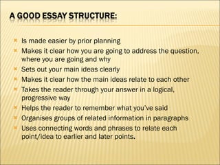 Is made easier by prior planning Makes it clear how you are going to address the question, where you are going and why Sets out your main ideas clearly Makes it clear how the main ideas relate to each other Takes the reader through your answer in a logical, progressive way Helps the reader to remember what you’ve said Organises groups of related information in paragraphs Uses connecting words and phrases to relate each point/idea to earlier and later points .  