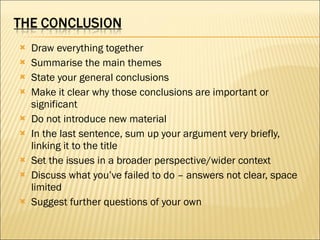 Draw everything together Summarise the main themes State your general conclusions Make it clear why those conclusions are important or significant Do not introduce new material In the last sentence, sum up your argument very briefly, linking it to the title Set the issues in a broader perspective/wider context Discuss what you’ve failed to do – answers not clear, space limited Suggest further questions of your own 