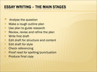   Analyse the question   Make a rough outline plan   Use plan to guide research   Review, revise and refine the plan   Write first draft   Edit draft for structure and content   Edit draft for style   Check referencing   Proof read for spelling/punctuation   Produce final copy 