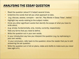   Read the question (aloud if it helps!) several times. Underline the words that tell you what approach to take.   (e.g. discuss, assess, compare – see list ,“Key Words in Essay Titles”, below) Highlight key words relating to the subject matter. Circle any other significant words that identify the scope of what you have to write about. (e.g. simply, fundamentally, only, merely, currently, respectively) Note any terms that you need to define. Write the question out in your own words. In your introduction say how you interpret the question (e.g. by rephrasing in your own words).   In your conclusion, refer back to the question; show the reader that you’re still answering the set question. Write the question out in full on plans, notes and drafts to make sure you never lose sight of it. 