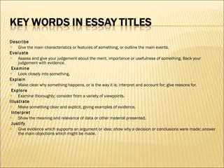 Describe Give the main characteristics or features of something, or outline the main events. Evaluate Assess and give your judgement about the merit, importance or usefulness of something. Back your judgement with evidence.   Examine Look closely into something. Explain Make clear why something happens, or is the way it is; interpret and account for; give reasons for.   Explore Examine thoroughly; consider from a variety of viewpoints. Illustrate Make something clear and explicit, giving examples of evidence.   Interpret Show the meaning and relevance of data or other material presented.   Justify Give evidence which supports an argument or idea; show why a decision or conclusions were made; answer the main objections which might be made. 