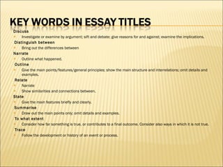 Discuss Investigate or examine by argument; sift and debate; give reasons for and against; examine the implications.   Distinguish between Bring out the differences between Narrate Outline what happened.   Outline Give the main points/features/general principles; show the main structure and interrelations; omit details and examples.   Relate Narrate Show similarities and connections between. State Give the main features briefly and clearly.   Summarise Draw out the main points only; omit details and examples.   To what extent Consider how far something is true, or contributes to a final outcome. Consider also ways in which it is not true.   Trace Follow the development or history of an event or process. 