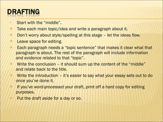   Start with the “middle”.    Take each main topic/idea and write a paragraph about it.   Don’t worry about style/spelling at this stage – let the ideas flow.    Leave space for editing.   Each paragraph needs a “topic sentence” that makes it clear what that paragraph is about. The rest of the paragraph will include information and evidence related to that “topic”.   Write the conclusion – it should sum up the content of the “middle” and relate back to the title.   Write the introduction – it’s easier to say what your essay sets out to do once you’ve done it.   If you’ve word-processed your draft, print off a hard copy for editing purposes.   Put the draft aside for a day or so.  