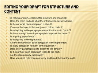 Re-read your draft, checking for structure and meaning:   Does the main body do what the introduction says it will do?   Is it clear what each paragraph is about?    (Sum up the topic in the margin and colour code it.)   Is everything in the paragraph relevant to the main “topic”?   Is there enough in each paragraph to support the “topic”?   Is anything superfluous?   Is everything in the right place?   Are the sentences in each paragraph in the right order?   Is every paragraph relevant to the question?   Does every paragraph relate clearly to the others?   Is it clear how each paragraph leads to the next?   Are the ideas clearly expressed?   Have you cited references correctly and listed them at the end?   