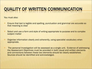 You must also: Ensure that text is legible and spelling, punctuation and grammar are accurate so that meaning is clear Select and use a form and style of writing appropriate to purpose and to complex subject matter Organise information clearly and coherently, using specialist vocabulary when appropriate.   The personal Investigation will be assessed as a single unit.  Evidence of addressing the Assessment Objectives must be provided in both visual and written elements and connections between these two elements should be clearly established. Sources should be identified and acknowledged. 