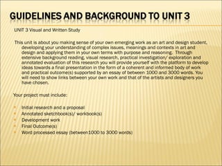   UNIT 3 Visual and Written Study   This unit is about you making sense of your own emerging work as an art and design student, developing your understanding of complex issues, meanings and contexts in art and design and applying them in your own terms with purpose and reasoning.  Through extensive background reading, visual research, practical investigation/ exploration and annotated evaluation of this research you will provide yourself with the platform to develop ideas towards a final presentation in the form of a coherent and informed body of work and practical outcome(s) supported by an essay of between 1000 and 3000 words. You will need to show links between your own work and that of the artists and designers you have chosen.    Your project must include:   Initial research and a proposal Annotated sketchbook(s)/ workbook(s) Development work Final Outcome(s) Word processed essay (between1000 to 3000 words) 