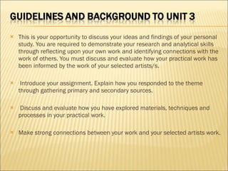 This is your opportunity to discuss your ideas and findings of your personal study. You are required to demonstrate your research and analytical skills through reflecting upon your own work and identifying connections with the work of others. You must discuss and evaluate how your practical work has been informed by the work of your selected artists/s.   Introduce your assignment. Explain how you responded to the theme through gathering primary and secondary sources.   Discuss and evaluate how you have explored materials, techniques and processes in your practical work.   Make strong connections between your work and your selected artists work. 