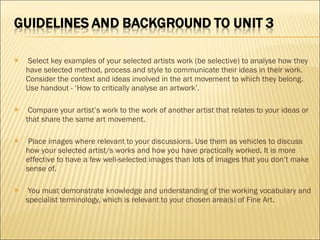   Select key examples of your selected artists work (be selective) to analyse how they have selected method, process and style to communicate their ideas in their work. Consider the context and ideas involved in the art movement to which they belong. Use handout - ‘How to critically analyse an artwork’.   Compare your artist’s work to the work of another artist that relates to your ideas or that share the same art movement.   Place images where relevant to your discussions. Use them as vehicles to discuss how your selected artist/s works and how you have practically worked. It is more effective to have a few well-selected images than lots of images that you don’t make sense of.   You must demonstrate knowledge and understanding of the working vocabulary and specialist terminology, which is relevant to your chosen area(s) of Fine Art. 