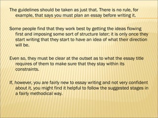 The guidelines should be taken as just that. There is no rule, for example, that says you must plan an essay before writing it.  Some people find that they work best by getting the ideas flowing first and imposing some sort of structure later; it is only once they start writing that they start to have an idea of what their direction will be.  Even so, they must be clear at the outset as to what the essay title requires of them to make sure that they stay within its constraints.  If, however, you are fairly new to essay writing and not very confident about it, you might find it helpful to follow the suggested stages in a fairly methodical way.  