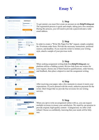 Essay Y
1. Step
To get started, you must first create an account on site HelpWriting.net.
The registration process is quick and simple, taking just a few moments.
During this process, you will need to provide a password and a valid
email address.
2. Step
In order to create a "Write My Paper For Me" request, simply complete
the 10-minute order form. Provide the necessary instructions, preferred
sources, and deadline. If you want the writer to imitate your writing
style, attach a sample of your previous work.
3. Step
When seeking assignment writing help fromHelpWriting.net, our
platform utilizes a bidding system. Review bids from our writers for
your request, choose one of them based on qualifications, order history,
and feedback, then place a deposit to start the assignment writing.
4. Step
After receiving your paper, take a few moments to ensure it meets your
expectations. If you're pleased with the result, authorize payment for the
writer. Don't forget that we provide free revisions for our writing
services.
5. Step
When you opt to write an assignment online with us, you can request
multiple revisions to ensure your satisfaction. We stand by our promise to
provide original, high-quality content - if plagiarized, we offer a full
refund. Choose us confidently, knowing that your needs will be fully
met.
Essay Y Essay Y
 