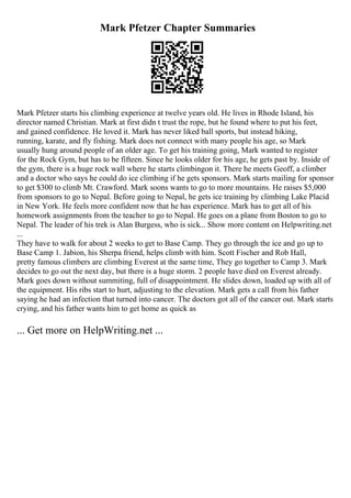 Mark Pfetzer Chapter Summaries
Mark Pfetzer starts his climbing experience at twelve years old. He lives in Rhode Island, his
director named Christian. Mark at first didn t trust the rope, but he found where to put his feet,
and gained confidence. He loved it. Mark has never liked ball sports, but instead hiking,
running, karate, and fly fishing. Mark does not connect with many people his age, so Mark
usually hung around people of an older age. To get his training going, Mark wanted to register
for the Rock Gym, but has to be fifteen. Since he looks older for his age, he gets past by. Inside of
the gym, there is a huge rock wall where he starts climbingon it. There he meets Geoff, a climber
and a doctor who says he could do ice climbing if he gets sponsors. Mark starts mailing for sponsor
to get $300 to climb Mt. Crawford. Mark soons wants to go to more mountains. He raises $5,000
from sponsors to go to Nepal. Before going to Nepal, he gets ice training by climbing Lake Placid
in New York. He feels more confident now that he has experience. Mark has to get all of his
homework assignments from the teacher to go to Nepal. He goes on a plane from Boston to go to
Nepal. The leader of his trek is Alan Burgess, who is sick... Show more content on Helpwriting.net
...
They have to walk for about 2 weeks to get to Base Camp. They go through the ice and go up to
Base Camp 1. Jabion, his Sherpa friend, helps climb with him. Scott Fischer and Rob Hall,
pretty famous climbers are climbing Everest at the same time, They go together to Camp 3. Mark
decides to go out the next day, but there is a huge storm. 2 people have died on Everest already.
Mark goes down without summiting, full of disappointment. He slides down, loaded up with all of
the equipment. His ribs start to hurt, adjusting to the elevation. Mark gets a call from his father
saying he had an infection that turned into cancer. The doctors got all of the cancer out. Mark starts
crying, and his father wants him to get home as quick as
... Get more on HelpWriting.net ...
 
