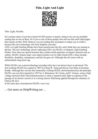 Thin, Light And Light
Thin. Light. Flexible.
So I assume many of you have heard of LED screens or panels, chances are you are probably
reading this on one of them. Or if you re one of those people who still use that stuff called paper
then maybe on that. Well whatever you are reading this on prepare to empty you re wallet s
because this new technology will surly brighten your day!
LED s or Light Emitting Diodes have been around since the 60 s and I think they are starting to
decline. The new technology slowly replacing LED s are OLED s or Organic Light Emitting
Diodes. Now these are special because they contain small quantities of organic material such as
carbon. OLED s feature many vase improvements over its older friend LED s, these include:
flexibility, durability, transparency and the list goes on! Although this all comes with an
unfortunately large price tag.
While OLED s are a great technology nowadays they have not always been so advanced. The
first working OLED was created in 1987 by Ching W. Tang and Steven Van Slyke at Eastman
Kodak. Although this was the first technically working OLED, electroluminescence the principle
OLED s use was first reported in 1953 by A. Bernanose, M. Comte, and P. Vonaux, using a high
voltage electrical field. Electroluminescence is when a material emits light in response to the
passage of an electric current or to a strong electric field being applied through the substance (J.
Chim p.50, 64.).
In the early days of production OLED s were very
... Get more on HelpWriting.net ...
 