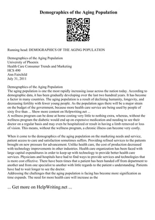 Demographics of the Aging Population
Running head: DEMOGRAPHICS OF THE AGING POPULATION
Demographics of the Aging Population
University of Phoenix
Health Care Consumer Trends and Marketing
HCS 490
Ann Fairchild
July 31, 2011
Demographics of the Aging Population
The aging population is one the most rapidly increasing issue across the nation today. According to
demographic data, it has been gradually developing over the last two hundred years. It has become
a factor in many countries. The aging population is a result of declining humanity, longevity, and
decreasing fertility with fewer young people. As the population ages there will be a major strain
on the budget of the government, because more health care service are being used by people of
sixty five than ... Show more content on Helpwriting.net ...
A wellness program can be done at home costing very little to nothing extra, whereas, without the
wellness program the diabetic would end up on expensive medication and needing to see their
doctor on a regular basis and may even be hospitalized or result in having a limb removed or loss
of vision. This means, without the wellness program, a chronic illness can become very costly.
When it come to the demographics of the aging population on the marketing needs and service,
patient access to care and satisfaction sometimes suffers. Providing refined services to the patients
brought on new pressure for advancement. Unlike health care, the cost of production decreased
with technology improvements in other industries. Health care organization has been faced with
large capital expenditures in order to keep up with technology to provide better health care
services. Physicians and hospitals have had to find ways to provide services and technologies that
is more cost effective. There have been times that a patient has been handed off from department to
another and from one specialist to another with little regards to the patient s understanding. Patients
have had to wait longer to see the doctor.
Addressing the challenges that the aging population is facing has become more signification as
time expands. The need for more health care will increase as the
... Get more on HelpWriting.net ...
 