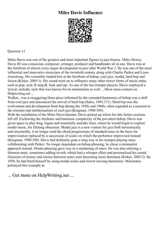 Miles Davis Influence
Question 11
Miles Davis was one of the greatest and most important figures in jazz history. Miles Dewey
Davis III was a musician, composer, arranger, producer and bandleader all in one. Davis was at
the forefront of almost every major development in jazz after World War 2. He was one of the most
influential and innovative musicians of the twentieth century along with Charlie Parker and Louis
Armstrong. His versatility landed him at the forefront of bebop, cool jazz, modal, hard bop and
fusion (Kirker, 2005:1). His sound went on to influence many other newer forms of music today
such as pop, soul, R amp;B, funk and rap. As one of the last trumpet players, Davis employed a
lyrical, melodic style that was known for its minimalism as well ... Show more content on
Helpwriting.net ...
Walkin , was a swaggering blues piece informed by the extended harmonies of bebop was a shift
from cool jazz and announced the arrival of hard bop (Sales, 1992:171). Hard bop was the
evolvement and development from bop during the 1950s and 1960s, often regarded as a reaction to
the restraint and intellectualism of cool jazz (Kingman, 1990:389).
With the installation of the Miles Davis Quintet, Davis picked up where his late forties sessions
left off. Eschewing the rhythmic and harmonic complexity of the prevalent bebop, Davis was
given space to play long, legato and essentially melodic lines, where he would begin to explore
modal music, his lifelong obsession. Modal jazz is a new venture for jazz both harmonically
and structurally, it no longer used the chord progressions of standard tunes as the basis for
improvisation replaced by a succession of scales on which the performer improvised instead
(Kingman, 1990:390). Davis had definitely gone a long way in his trumpet playing since
collaborating with Parker. No longer dependant on bebop phrasing, he chose a minimalist
approach instead. Ornate phrasing gave way to a smattering of tones. He was also utilizing a
Harmon mute, sometimes adding reverb, which had a whisper effect and personalised his sound.
Elements of texture and silence between notes were becoming more dominant (Kirker, 2005:2). By
1958, he had freed himself by using modal scales and slower moving harmonies. Milestones
portrayed this example as
... Get more on HelpWriting.net ...
 