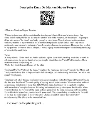 Descriptive Essay On Mexican Mayan Temple
5 Must see Mexican Mayan Temples
Without a doubt, one of the most visually stunning and physically overwhelming things I ve
come across on my travels are the ancient temples of Central America. In this article, I m going to
delve into some of the ones I was lucky enough to experience. Now, it s important to point out
early on, that this is by no means a list of the best temples and covers only a very, very small
portion of a vast expansive network of temples scattered across the continent. However, this is a list
of my personal favourites and of temples, I would highly recommend anyone in the area (or thinking
of going to the area) visits.
Tulum
In many senses, Tulum has it all. White beaches, crystal clear water, friendly locals and to top it all
off, overlooking the serene beach, a Mayan temple. Situated on the YucatГЎn Peninsula ... Show
more content on Helpwriting.net ...
Whilst they booted severed heads off the edge.
TeotihuacГЎn The Valley of the Dead, Temple of the Feathered Serpent, Pyramidof the Moon and
The Pyramid of the Sun. All spectacles in their own right. All undoubtedly must sees , but all in one
place? Teotihuacan.
The place with all of this and much more sits approximately 25 miles Northeast of Mexico City, in
the San Juan TeotihuacГЎn municipality. Covering a total surface area of 32 square miles and with
an estimated population of more than 125,000 at its peak, TeotihuacГЎn is a goliath complex
which consists of multiple elements. Including an impressive array of temples. Predictably, when
you step foot on the Avenue of the Dead and you gaze down the wide expansive pathways at the
Pyramids of the Moon Sun, you feel small. Very small. The reason being, not only is the Pyramid
of the Sun the third largest in the world (after Cholula Giza) but further down the valley
overshadowing The Moon is the mountain Cerro
... Get more on HelpWriting.net ...
 