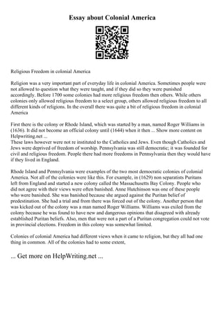 Essay about Colonial America
Religious Freedom in colonial America
Religion was a very important part of everyday life in colonial America. Sometimes people were
not allowed to question what they were taught, and if they did so they were punished
accordingly. Before 1700 some colonies had more religious freedom then others. While others
colonies only allowed religious freedom to a select group, others allowed religious freedom to all
different kinds of religions. In the overall there was quite a bit of religious freedom in colonial
America
First there is the colony or Rhode Island, which was started by a man, named Roger Williams in
(1636). It did not become an official colony until (1644) when it then ... Show more content on
Helpwriting.net ...
These laws however were not re instituted to the Catholics and Jews. Even though Catholics and
Jews were deprived of freedom of worship. Pennsylvania was still democratic; it was founded for
civil and religious freedom. People there had more freedoms in Pennsylvania then they would have
if they lived in England.
Rhode Island and Pennsylvania were examples of the two most democratic colonies of colonial
America. Not all of the colonies were like this. For example, in (1629) non separatists Puritans
left from England and started a new colony called the Massachusetts Bay Colony. People who
did not agree with their views were often banished. Anne Hutchinson was one of these people
who were banished. She was banished because she argued against the Puritan belief of
predestination. She had a trial and from there was forced out of the colony. Another person that
was kicked out of the colony was a man named Roger Williams. Williams was exiled from the
colony because he was found to have new and dangerous opinions that disagreed with already
established Puritan beliefs. Also, men that were not a part of a Puritan congregation could not vote
in provincial elections. Freedom in this colony was somewhat limited.
Colonies of colonial America had different views when it came to religion, but they all had one
thing in common. All of the colonies had to some extent,
... Get more on HelpWriting.net ...
 