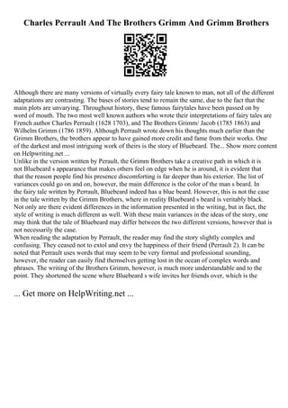 Charles Perrault And The Brothers Grimm And Grimm Brothers
Although there are many versions of virtually every fairy tale known to man, not all of the different
adaptations are contrasting. The bases of stories tend to remain the same, due to the fact that the
main plots are unvarying. Throughout history, these famous fairytales have been passed on by
word of mouth. The two most well known authors who wrote their interpretations of fairy tales are
French author Charles Perrault (1628 1703), and The Brothers Grimm/ Jacob (1785 1863) and
Wilhelm Grimm (1786 1859). Although Perrault wrote down his thoughts much earlier than the
Grimm Brothers, the brothers appear to have gained more credit and fame from their works. One
of the darkest and most intriguing work of theirs is the story of Bluebeard. The... Show more content
on Helpwriting.net ...
Unlike in the version written by Perault, the Grimm Brothers take a creative path in which it is
not Bluebeard s appearance that makes others feel on edge when he is around, it is evident that
that the reason people find his presence discomforting is far deeper than his exterior. The list of
variances could go on and on, however, the main difference is the color of the man s beard. In
the fairy tale written by Perrault, Bluebeard indeed has a blue beard. However, this is not the case
in the tale written by the Grimm Brothers, where in reality Bluebeard s beard is veritably black.
Not only are there evident differences in the information presented in the writing, but in fact, the
style of writing is much different as well. With these main variances in the ideas of the story, one
may think that the tale of Bluebeard may differ between the two different versions, however that is
not necessarily the case.
When reading the adaptation by Perrault, the reader may find the story slightly complex and
confusing. They ceased not to extol and envy the happiness of their friend (Perrault 2). It can be
noted that Perrault uses words that may seem to be very formal and professional sounding,
however, the reader can easily find themselves getting lost in the ocean of complex words and
phrases. The writing of the Brothers Grimm, however, is much more understandable and to the
point. They shortened the scene where Bluebeard s wife invites her friends over, which is the
... Get more on HelpWriting.net ...
 