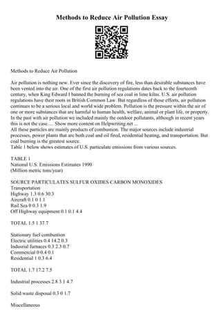 Methods to Reduce Air Pollution Essay
Methods to Reduce Air Pollution
Air pollution is nothing new. Ever since the discovery of fire, less than desirable substances have
been vented into the air. One of the first air pollution regulations dates back to the fourteenth
century, when King Edward I banned the burning of sea coal in lime kilns. U.S. air pollution
regulations have their roots in British Common Law. But regardless of those efforts, air pollution
continues to be a serious local and world wide problem. Pollution is the pressure within the air of
one or more substances that are harmful to human health, welfare, animal or plant life, or property.
In the past with air pollution we included mainly the outdoor pollutants, although in recent years
this is not the case. ... Show more content on Helpwriting.net ...
All these particles are mainly products of combustion. The major sources include industrial
processes, power plants that are both coal and oil fired, residential heating, and transportation. But
coal burning is the greatest source.
Table 1 below shows estimates of U.S. particulate emissions from various sources.
TABLE 1
National U.S. Emissions Estimates 1990
(Million metric tons/year)
SOURCE PARTICULATES SULFUR OXIDES CARBON MONOXIDES
Transportation
Highway 1.3 0.6 30.3
Aircraft 0.1 0 1.1
Rail Sea 0 0.3 1.9
Off Highway equipment 0.1 0.1 4.4
TOTAL 1.5 1 37.7
Stationary fuel combustion
Electric utilities 0.4 14.2 0.3
Indusrial furnaces 0.3 2.3 0.7
Commercial 0 0.4 0.1
Residential 1 0.3 6.4
TOTAL 1.7 17.2 7.5
Industrial processes 2.8 3.1 4.7
Solid waste disposal 0.3 0 1.7
Miacellaneous
 