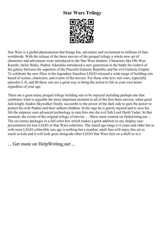 Star Wars Trilogy
Star Wars is a global phenomenon that brings fun, adventure and excitement to millions of fans
worldwide. With the release of the three movies of the prequel trilogy a whole new set of
characters and adventures were introduced to the Star Wars fandom. Characters like Obi Wan
Kenobi, JarJar Binks, Padme Admidala introduced a new generation to the battle for control of
the galaxy between the suporters of the Peaceful Galactic Republic and the evil Galactic Empire.
To celebrate the new films in the legendary franchise LEGO released a wide range of building sets
based of scenes, characters, and events of the movies. For those who love star wars, especially
episodes I, II, and III these sets are a great way to bring the action to life in your own home
regardless of your age.
There are a great many prequel trilogy building sets to be enjoyed including perhaps one that
celebrates what is arguable the most important moment in all of the first three movies, when good
Jedi knight Anakin Skywalker finally succumbs to the power of the dark side to gain the power to
protect his wife Padme and their unborn children. In his rage he is gravly injured and to save his
life the emperor uses advanced technology to turn him into the evil Sith Lord Darth Vader. At that
moment, the events of the original trilogy of movies. ... Show more content on Helpwriting.net ...
The set comes packages in a full color box which makes a great addition to any display case
presentation for true LEGO or Star Wars collectors. The stated age range is 6 years and older but as
with most LEGO collectible sets age is nothing but a number, adult fans will enjoy this set as
much as kids and it will look great alongside other LEGO Star Wars Sets on a shelf or in a
... Get more on HelpWriting.net ...
 