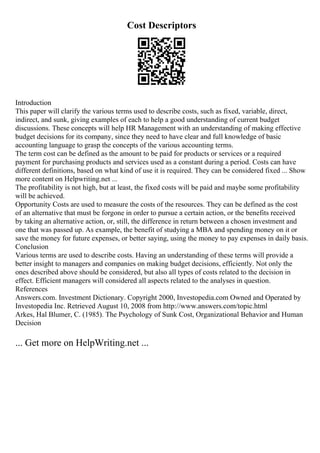 Cost Descriptors
Introduction
This paper will clarify the various terms used to describe costs, such as fixed, variable, direct,
indirect, and sunk, giving examples of each to help a good understanding of current budget
discussions. These concepts will help HR Management with an understanding of making effective
budget decisions for its company, since they need to have clear and full knowledge of basic
accounting language to grasp the concepts of the various accounting terms.
The term cost can be defined as the amount to be paid for products or services or a required
payment for purchasing products and services used as a constant during a period. Costs can have
different definitions, based on what kind of use it is required. They can be considered fixed ... Show
more content on Helpwriting.net ...
The profitability is not high, but at least, the fixed costs will be paid and maybe some profitability
will be achieved.
Opportunity Costs are used to measure the costs of the resources. They can be defined as the cost
of an alternative that must be forgone in order to pursue a certain action, or the benefits received
by taking an alternative action, or, still, the difference in return between a chosen investment and
one that was passed up. As example, the benefit of studying a MBA and spending money on it or
save the money for future expenses, or better saying, using the money to pay expenses in daily basis.
Conclusion
Various terms are used to describe costs. Having an understanding of these terms will provide a
better insight to managers and companies on making budget decisions, efficiently. Not only the
ones described above should be considered, but also all types of costs related to the decision in
effect. Efficient managers will considered all aspects related to the analyses in question.
References
Answers.com. Investment Dictionary. Copyright 2000, Investopedia.com Owned and Operated by
Investopedia Inc. Retrieved August 10, 2008 from http://www.answers.com/topic.html
Arkes, Hal Blumer, C. (1985). The Psychology of Sunk Cost, Organizational Behavior and Human
Decision
... Get more on HelpWriting.net ...
 
