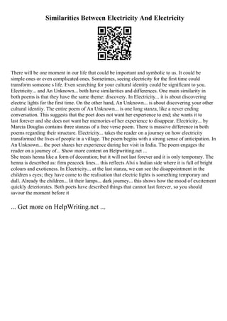 Similarities Between Electricity And Electricity
There will be one moment in our life that could be important and symbolic to us. It could be
simple ones or even complicated ones. Sometimes, seeing electricity for the first time could
transform someone s life. Even searching for your cultural identity could be significant to you.
Electricity... and An Unknown... both have similarities and differences. One main similarity in
both poems is that they have the same theme: discovery. In Electricity... it is about discovering
electric lights for the first time. On the other hand, An Unknown... is about discovering your other
cultural identity. The entire poem of An Unknown... is one long stanza, like a never ending
conversation. This suggests that the poet does not want her experience to end; she wants it to
last forever and she does not want her memories of her experience to disappear. Electricity... by
Marcia Douglas contains three stanzas of a free verse poem. There is massive difference in both
poems regarding their structure. Electricity... takes the reader on a journey on how electricity
transformed the lives of people in a village. The poem begins with a strong sense of anticipation. In
An Unknown... the poet shares her experience during her visit in India. The poem engages the
reader on a journey of... Show more content on Helpwriting.net ...
She treats henna like a form of decoration; but it will not last forever and it is only temporary. The
henna is described as: firm peacock lines... this reflects Alvi s Indian side where it is full of bright
colours and exoticness. In Electricity... at the last stanza, we can see the disappointment in the
children s eyes; they have come to the realisation that electric lights is something temporary and
dull. Already the children... lit their lamps... dark journey... this shows how the mood of excitement
quickly deteriorates. Both poets have described things that cannot last forever, so you should
savour the moment before it
... Get more on HelpWriting.net ...
 