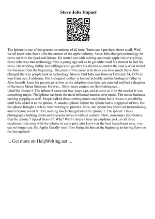 Steve Jobs Impact
The Iphone is one of the greatest inventions of all time. Teens can t put them down at all. Well
we all know who Steve Jobs the creator of the apple industry. Steve Jobs changed technology he
came out with the Ipad and Iphone. He started out with nothing and made apple into everything.
Steve Jobs was into technology from a young age and as he got older used his interest to fuel his
ideas. His working ability and willingness to go after his dreams no matter the cost is what started
the business from the beginning. The point of this essay is to show you how much Steve Jobs
changed the way people look at technology. Steven Paul Jobs was born on February 24, 1955 in
San Francisco, California. His biological mother is Joanne Schieble and his biological father is
John Jandali. Later his parents gave him up for adoption then later got married and had a daughter
of the name Mona Simpson. He was... Show more content on Helpwriting.net ...
Until the iphone 4. The iphone 4 came out four years ago, and as soon as it hit the market is was
something major. The iphone has been the most influence handset ever made. The music business
starting popping as well. People talked about putting music and phone but it wasn t a possibility
until Jobs added it to the iphone. A standard phone before the iphone had a megapixel of two, but
the iphone brought a whole new meaning to pictures. Now, the iphone has improved tremendously
and everyone loved it.. Yet, nothing much changed until the iphone 7. The iphone 7 has a
photography looking photo and everyone loves it without a doubt. Now, consumers also believe
that the iphone 7 ripped them off. Why? Well it doesn t have an earphone jack, so all those
earphones that come with the iphone in years past, also known as the best headphones ever, you
can no longer use. So, Apple literally went from being the best at the beginning to having flaws on
the last updated
... Get more on HelpWriting.net ...
 