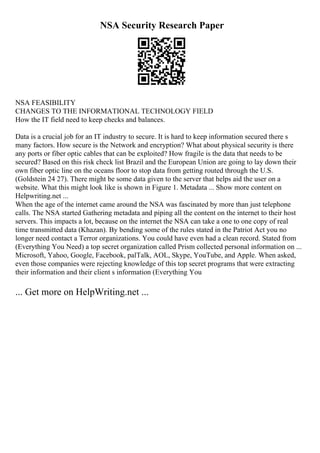NSA Security Research Paper
NSA FEASIBILITY
CHANGES TO THE INFORMATIONAL TECHNOLOGY FIELD
How the IT field need to keep checks and balances.
Data is a crucial job for an IT industry to secure. It is hard to keep information secured there s
many factors. How secure is the Network and encryption? What about physical security is there
any ports or fiber optic cables that can be exploited? How fragile is the data that needs to be
secured? Based on this risk check list Brazil and the European Union are going to lay down their
own fiber optic line on the oceans floor to stop data from getting routed through the U.S.
(Goldstein 24 27). There might be some data given to the server that helps aid the user on a
website. What this might look like is shown in Figure 1. Metadata ... Show more content on
Helpwriting.net ...
When the age of the internet came around the NSA was fascinated by more than just telephone
calls. The NSA started Gathering metadata and piping all the content on the internet to their host
servers. This impacts a lot, because on the internet the NSA can take a one to one copy of real
time transmitted data (Khazan). By bending some of the rules stated in the Patriot Act you no
longer need contact a Terror organizations. You could have even had a clean record. Stated from
(Everything You Need) a top secret organization called Prism collected personal information on ...
Microsoft, Yahoo, Google, Facebook, palTalk, AOL, Skype, YouTube, and Apple. When asked,
even those companies were rejecting knowledge of this top secret programs that were extracting
their information and their client s information (Everything You
... Get more on HelpWriting.net ...
 