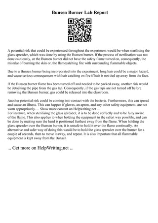 Bunsen Burner Lab Report
A potential risk that could be experienced throughout the experiment would be when sterilising the
glass spreader, which was done by using the Bunsen burner. If the process of sterilisation was not
done cautiously, or the Bunsen burner did not have the safety flame turned on, consequently, the
mistake of burning the skin or, the flamecatching fire with surrounding flammable objects.
Due to a Bunsen burner being incorporated into the experiment, long hair could be a major hazard,
and cause serious consequences with hair catching on fire if hair is not tied up away from the face.
If the Bunsen burner flame has been turned off and needed to be packed away, another risk would
be detaching the pipe from the gas tap. Consequently, if the gas taps are not turned off before
removing the Bunsen burner, gas could be released into the classroom.
Another potential risk could be coming into contact with the bacteria. Furthermore, this can spread
and cause an illness. This can happen if gloves, an apron, and any other safety equipment, are not
worn appropriately. ... Show more content on Helpwriting.net ...
For instance, when sterilising the glass spreader, it is to be done correctly and to be fully aware
of the flame. This also applies to when holding the equipment in the safest way possible, and can
be done by making sure the hand is positioned furthest away from the flame. When holding the
glass spreader over the Bunsen burner, it is unsafe to hold it over the flame continually. An
alternative and safer way of doing this would be to hold the glass spreader over the burner for a
couple of seconds, then to move it away, and repeat. It is also important that all flammable
equipment is kept away from the Bunsen
... Get more on HelpWriting.net ...
 