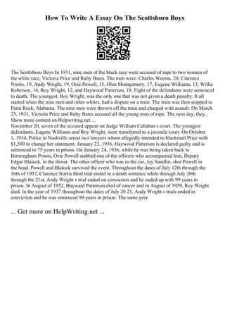 How To Write A Essay On The Scottsboro Boys
The Scottsboro Boys In 1931, nine men of the black race were accused of rape to two women of
the white race, Victoria Price and Ruby Bates. The men were: Charles Weems, 20, Clarence
Norris, 19, Andy Wright, 19, Ozie Powell, 15, Olen Montgomery, 17, Eugene Williams, 13, Willie
Roberson, 16, Roy Wright, 12, and Haywood Patterson, 18. Eight of the defendants were sentenced
to death. The youngest, Roy Wright, was the only one that was not given a death penalty. It all
started when the nine men and other whites, had a dispute on a train. The train was then stopped in
Paint Rock, Alabama. The nine men were thrown off the train and charged with assault. On March
25, 1931, Victoria Price and Ruby Bates accused all the young men of rape. The next day, they...
Show more content on Helpwriting.net ...
November 20, seven of the accused appear on Judge William Callahan s court. The youngest
defendants, Eugene Williams and Roy Wright, were transferred to a juvenile court. On October
1, 1934, Police in Nashville arrest two lawyers whom allegedly intended to blackmail Price with
$1,500 to change her statement. January 23, 1936, Haywood Patterson is declared guilty and is
sentenced to 75 years in prison. On January 24, 1936, while he was being taken back to
Birmingham Prison, Ozie Powell stabbed one of the officers who accompanied him, Deputy
Edgar Blalock, in the throat. The other officer who was in the car, Jay Sandlin, shot Powell in
the head. Powell and Blalock survived the event. Throughout the dates of July 12th through the
16th of 1937, Clarence Norris third trial ended in a death sentence while through July 20th
through the 21st, Andy Wright s trial ended on conviction and he ended up with 99 years in
prison. In August of 1952, Hayward Patterson died of cancer and in August of 1959, Roy Wright
died. In the year of 1937 throughout the dates of July 20 21, Andy Wright s trials ended in
conviction and he was sentenced 99 years in prison. The same year
... Get more on HelpWriting.net ...
 
