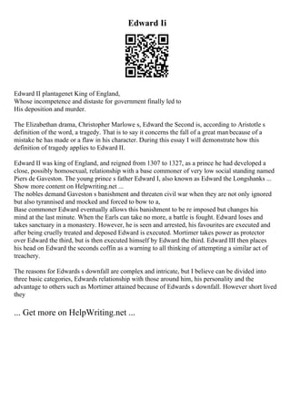 Edward Ii
Edward II plantagenet King of England,
Whose incompetence and distaste for government finally led to
His deposition and murder.
The Elizabethan drama, Christopher Marlowe s, Edward the Second is, according to Aristotle s
definition of the word, a tragedy. That is to say it concerns the fall of a great man because of a
mistake he has made or a flaw in his character. During this essay I will demonstrate how this
definition of tragedy applies to Edward II.
Edward II was king of England, and reigned from 1307 to 1327, as a prince he had developed a
close, possibly homosexual, relationship with a base commoner of very low social standing named
Piers de Gaveston. The young prince s father Edward I, also known as Edward the Longshanks ...
Show more content on Helpwriting.net ...
The nobles demand Gaveston s banishment and threaten civil war when they are not only ignored
but also tyrannised and mocked and forced to bow to a,
Base commoner Edward eventually allows this banishment to be re imposed but changes his
mind at the last minute. When the Earls can take no more, a battle is fought. Edward loses and
takes sanctuary in a monastery. However, he is seen and arrested, his favourites are executed and
after being cruelly treated and deposed Edward is executed. Mortimer takes power as protector
over Edward the third, but is then executed himself by Edward the third. Edward III then places
his head on Edward the seconds coffin as a warning to all thinking of attempting a similar act of
treachery.
The reasons for Edwards s downfall are complex and intricate, but I believe can be divided into
three basic categories, Edwards relationship with those around him, his personality and the
advantage to others such as Mortimer attained because of Edwards s downfall. However short lived
they
... Get more on HelpWriting.net ...
 