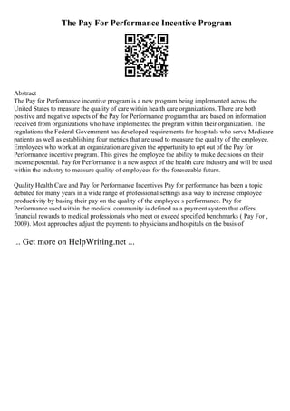 The Pay For Performance Incentive Program
Abstract
The Pay for Performance incentive program is a new program being implemented across the
United States to measure the quality of care within health care organizations. There are both
positive and negative aspects of the Pay for Performance program that are based on information
received from organizations who have implemented the program within their organization. The
regulations the Federal Government has developed requirements for hospitals who serve Medicare
patients as well as establishing four metrics that are used to measure the quality of the employee.
Employees who work at an organization are given the opportunity to opt out of the Pay for
Performance incentive program. This gives the employee the ability to make decisions on their
income potential. Pay for Performance is a new aspect of the health care industry and will be used
within the industry to measure quality of employees for the foreseeable future.
Quality Health Care and Pay for Performance Incentives Pay for performance has been a topic
debated for many years in a wide range of professional settings as a way to increase employee
productivity by basing their pay on the quality of the employee s performance. Pay for
Performance used within the medical community is defined as a payment system that offers
financial rewards to medical professionals who meet or exceed specified benchmarks ( Pay For ,
2009). Most approaches adjust the payments to physicians and hospitals on the basis of
... Get more on HelpWriting.net ...
 