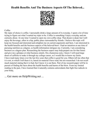 Health Benefits And The Business Aspects Of The Beloved...
Coffee
My topic of choice is coffee. I personally drink a large amount of it everyday. I spent a lot of time
trying to figure out what I wanted my topic to be. Coffee is something I enjoy everyday and am
curiosity about. At one time I wanted to open my own coffee shop. That dream is dead, but I still
enjoy the beverage, often in a hip, public place surrounded by friends. I believe this topic will
keep me focused and interested and enlighten me on current arguments and facts. I am interested in
the health benefits and the business aspects of the beloved brew. I had an intention at one time of
pursuing nutrition as a degree, so health information intrigues me. Currently, I am considering
business as a degree plan. Researching the business aspect may help prepare me for that future
and give me a glimpse at what business entails. On a humorous note, I know I will need large
doses of caffeine to make it through my college career, so I would like to know my limits.
I have read many times over the last few years that coffee is good for you. Others tell me often that
it is not, to which I tell them it is, based on material I have read, but not researched. I do not recall
much material stating that it is bad, but I know it is out there. Part of my research paper will be in
pursuit of finding the facts about the health benefits and harms of the brew. From my limited
reading in the past, I have learned that it naturally contains antioxidants that fight free radicals in
your body,
... Get more on HelpWriting.net ...
 