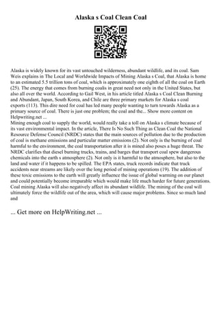 Alaska s Coal Clean Coal
Alaska is widely known for its vast untouched wilderness, abundant wildlife, and its coal. Sam
Weis explains in The Local and Worldwide Impacts of Mining Alaska s Coal, that Alaska is home
to an estimated 5.5 trillion tons of coal, which is approximately one eighth of all the coal on Earth
(25). The energy that comes from burning coalis in great need not only in the United States, but
also all over the world. According to Gail West, in his article titled Alaska s Coal Clean Burning
and Abundant, Japan, South Korea, and Chile are three primary markets for Alaska s coal
exports (113). This dire need for coal has led many people wanting to turn towards Alaska as a
primary source of coal. There is just one problem; the coal and the... Show more content on
Helpwriting.net ...
Mining enough coal to supply the world, would really take a toll on Alaska s climate because of
its vast environmental impact. In the article, There Is No Such Thing as Clean Coal the National
Resource Defense Council (NRDC) states that the main sources of pollution due to the production
of coal is methane emissions and particular matter emissions (2). Not only is the burning of coal
harmful to the environment, the coal transportation after it is mined also poses a huge threat. The
NRDC clarifies that diesel burning trucks, trains, and barges that transport coal spew dangerous
chemicals into the earth s atmosphere (2). Not only is it harmful to the atmosphere, but also to the
land and water if it happens to be spilled. The EPA states, truck records indicate that truck
accidents near streams are likely over the long period of mining operations (19). The addition of
these toxic emissions to the earth will greatly influence the issue of global warming on our planet
and could potentially become irreparable which would make life much harder for future generations.
Coal mining Alaska will also negatively affect its abundant wildlife. The mining of the coal will
ultimately force the wildlife out of the area, which will cause major problems. Since so much land
and
... Get more on HelpWriting.net ...
 