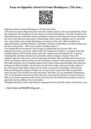 Essay on Opposites Attract in Ernest Hemingway s The Sun...
Opposites Attract in Ernest Hemingway s The Sun Also Rises
A Proverb once stated, Opposites attract. Scientist, chemist, doctors, and even matchmakers around
the world know this statement to be true. However in Ernest Hemingway s The Sun Also Rises, the
relationship between Lady Brett Ashley and Robert Cohn proves this statement wrong. Throughout
the novel, Lady Brett has many types of relationships with a variety of people, most of whom are
men. Some of these men include Jake Barnes, the narrator of the story, Mike Campbell, her
supposed husband, and Pedro Romero. Lady Brett s laid back, independent, and rather promiscuous
life style creates many ... Show more content on Helpwriting.net ...
Even though Bill has not known Cohn for long, he already does not like him. Bill s first
impression of Cohn is a bad one, whereas Bill s first impression of Brett is very good. After Jake
introduces Brett to Bill he thinks, Quite a girl. She s damned nice (Hemingway 81). Everyone,
including Bill, like Brett and enjoy her personality and her company, whereas Cohn is the
complete opposite. Cohn always seems to tag along with Brett, Jake, and Mike and never joins in
on the conversations. Brett is always the life of the party, whereas Cohn usually keeps to himself.
One night while they are in Pamplona, Spain for the week of fiestas and bull fights, they all go out
drinking and Mike Campbell, who also does not like Cohn, badly embarrasses Cohn in front of
the whole group. Mike begins yelling, Do you think you amount to something, Cohn? Do you
think you belong here among us? People who are out to have a good time? Do you think Brett
wants you here? Do you think you add to the party? Why don t you say something? (Hemingway
181). Even though the others do not like Cohn, they never honestly tell him to his face. However
Mike is not afraid to speak the truth to Cohn. Not only do Cohn and Brett have different levels of
popularity, but also different levels of maturity.
Throughout the book, Cohn s age difference separates him from all of the others. Cohn often is very
... Get more on HelpWriting.net ...
 