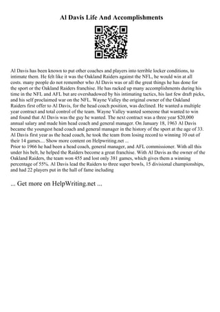 Al Davis Life And Accomplishments
Al Davis has been known to put other coaches and players into terrible locker conditions, to
intimate them. He felt like it was the Oakland Raiders against the NFL, he would win at all
costs. many people do not remember who Al Davis was or all the great things he has done for
the sport or the Oakland Raiders franchise. He has racked up many accomplishments during his
time in the NFL and AFL but are overshadowed by his intimating tactics, his last few draft picks,
and his self proclaimed war on the NFL. Wayne Valley the original owner of the Oakland
Raiders first offer to Al Davis, for the head coach position, was declined. He wanted a multiple
year contract and total control of the team. Wayne Valley wanted someone that wanted to win
and found that Al Davis was the guy he wanted. The next contract was a three year $20,000
annual salary and made him head coach and general manager. On January 18, 1963 Al Davis
became the youngest head coach and general manager in the history of the sport at the age of 33.
Al Davis first year as the head coach, he took the team from losing record to winning 10 out of
their 14 games.... Show more content on Helpwriting.net ...
Prior to 1966 he had been a head coach, general manager, and AFL commissioner. With all this
under his belt, he helped the Raiders become a great franchise. With Al Davis as the owner of the
Oakland Raiders, the team won 455 and lost only 381 games, which gives them a winning
percentage of 55%. Al Davis lead the Raiders to three super bowls, 15 divisional championships,
and had 22 players put in the hall of fame including
... Get more on HelpWriting.net ...
 