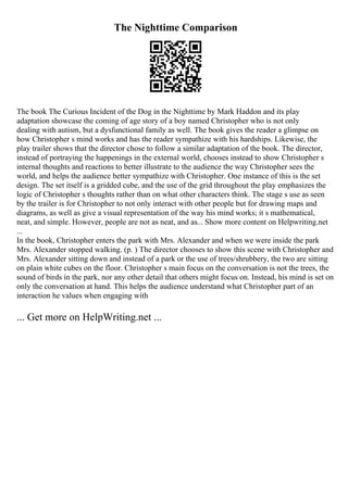 The Nighttime Comparison
The book The Curious Incident of the Dog in the Nighttime by Mark Haddon and its play
adaptation showcase the coming of age story of a boy named Christopher who is not only
dealing with autism, but a dysfunctional family as well. The book gives the reader a glimpse on
how Christopher s mind works and has the reader sympathize with his hardships. Likewise, the
play trailer shows that the director chose to follow a similar adaptation of the book. The director,
instead of portraying the happenings in the external world, chooses instead to show Christopher s
internal thoughts and reactions to better illustrate to the audience the way Christopher sees the
world, and helps the audience better sympathize with Christopher. One instance of this is the set
design. The set itself is a gridded cube, and the use of the grid throughout the play emphasizes the
logic of Christopher s thoughts rather than on what other characters think. The stage s use as seen
by the trailer is for Christopher to not only interact with other people but for drawing maps and
diagrams, as well as give a visual representation of the way his mind works; it s mathematical,
neat, and simple. However, people are not as neat, and as... Show more content on Helpwriting.net
...
In the book, Christopher enters the park with Mrs. Alexander and when we were inside the park
Mrs. Alexander stopped walking. (p. ) The director chooses to show this scene with Christopher and
Mrs. Alexander sitting down and instead of a park or the use of trees/shrubbery, the two are sitting
on plain white cubes on the floor. Christopher s main focus on the conversation is not the trees, the
sound of birds in the park, nor any other detail that others might focus on. Instead, his mind is set on
only the conversation at hand. This helps the audience understand what Christopher part of an
interaction he values when engaging with
... Get more on HelpWriting.net ...
 