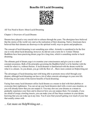 Benefits Of Lucid Dreaming
All You Need to Know About Lucid Dreaming
Chapter 1: Overview of Lucid Dreams
Dreams have played a very crucial role to cultures through the years. The aborigines have believed
that the stories of the world very start as the realization of their dreaming. Native Americans have
believed that their dreams are doorways to the spiritual world, ways to quests and prophecies.
The concept of lucid dreaming is not something new either. Aristotle is considered to be the first
one to write about lucid dreaming; however, he did not coin a term for it. Certain Tibetan
Buddhists have been practicing dream yoga for a long time, which is something similar to lucid
dreaming.
The ultimate goal of dream yoga is to examine your consciousness and give you to a state of
constant awareness. Bulk of the principles governing the Buddhist belief is to be familiar with the
world for what it is, without illusion. A lucid dreamer is familiarized with the dream world for
what it is a dream. As you dream, you go with the flow of ... Show more content on Helpwriting.net
...
The advantages of lucid dreaming start with being able to promote stress relief through your
dreams; although lucid dreaming can have a lot of other concrete advantages in your own life.
Following are just some of the known benefits of lucid dreaming:
Facing fears many lucid dreamers utilize lucid dreams as a means to deal with their phobias or
overcome their nightmares. You can set up your lucid dreamto deal with a worst case situation, so
you will already know that you can surpass it. You may also use your dreams as a means to
gradually experience your fears and to discover how you can surpass them. For example, if you
are afraid of creepy crawling insects, you can make your elf face these creatures in your dream,
knowing that you can wake up at any time. You ll soon find yourself getting over much of your fear
that usually comes with
... Get more on HelpWriting.net ...
 