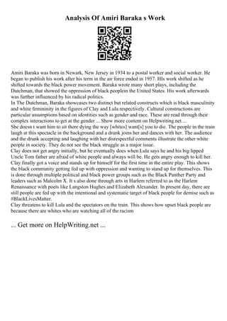 Analysis Of Amiri Baraka s Work
Amiri Baraka was born in Newark, New Jersey in 1934 to a postal worker and social worker. He
began to publish his work after his term in the air force ended in 1957. HIs work shifted as he
shifted towards the black power movement. Baraka wrote many short plays, including the
Dutchman, that showed the oppression of black peoplein the United States. His work afterwards
was further influenced by his radical politics.
In The Dutchman, Baraka showcases two distinct but related constructs which is black masculinity
and white femininity in the figures of Clay and Lula respectively. Cultural constructions are
particular assumptions based on identities such as gender and race. These are read through their
complex interactions to get at the gender ... Show more content on Helpwriting.net ...
She doesn t want him to sit there dying the way [whites] want[s] you to die. The people in the train
laugh at this spectacle in the background and a drunk joins her and dances with her. The audience
and the drunk accepting and laughing with her disrespectful comments illustrate the other white
people in society. They do not see the black struggle as a major issue.
Clay does not get angry initially, but he eventually does when Lula says he and his big lipped
Uncle Tom father are afraid of white people and always will be. He gets angry enough to kill her.
Clay finally got a voice and stands up for himself for the first time in the entire play. This shows
the black community getting fed up with oppression and wanting to stand up for themselves. This
is done through multiple political and black power groups such as the Black Panther Party and
leaders such as Malcolm X. It s also done through arts in Harlem referred to as the Harlem
Renaissance with poets like Langston Hughes and Elizabeth Alexander. In present day, there are
still people are fed up with the intentional and systematic target of black people for demise such as
#BlackLivesMatter.
Clay threatens to kill Lula and the spectators on the train. This shows how upset black people are
because there are whites who are watching all of the racism
... Get more on HelpWriting.net ...
 
