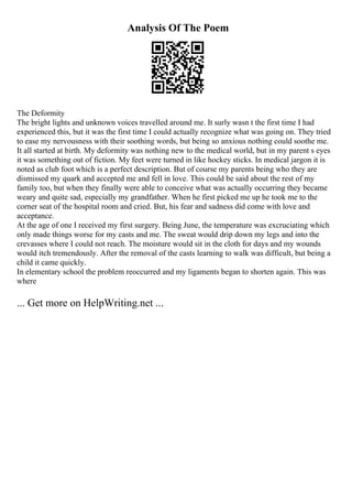 Analysis Of The Poem
The Deformity
The bright lights and unknown voices travelled around me. It surly wasn t the first time I had
experienced this, but it was the first time I could actually recognize what was going on. They tried
to ease my nervousness with their soothing words, but being so anxious nothing could soothe me.
It all started at birth. My deformity was nothing new to the medical world, but in my parent s eyes
it was something out of fiction. My feet were turned in like hockey sticks. In medical jargon it is
noted as club foot which is a perfect description. But of course my parents being who they are
dismissed my quark and accepted me and fell in love. This could be said about the rest of my
family too, but when they finally were able to conceive what was actually occurring they became
weary and quite sad, especially my grandfather. When he first picked me up he took me to the
corner seat of the hospital room and cried. But, his fear and sadness did come with love and
acceptance.
At the age of one I received my first surgery. Being June, the temperature was excruciating which
only made things worse for my casts and me. The sweat would drip down my legs and into the
crevasses where I could not reach. The moisture would sit in the cloth for days and my wounds
would itch tremendously. After the removal of the casts learning to walk was difficult, but being a
child it came quickly.
In elementary school the problem reoccurred and my ligaments began to shorten again. This was
where
... Get more on HelpWriting.net ...
 