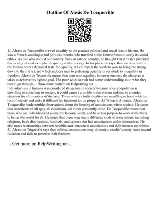 Outline Of Alexis De Tocqueville
1.) Alexis de Tocqueville viewed equality as the greatest political and social idea in his era. He
was a French sociologist and political theorist who traveled to the United States to study its social
ethics. As one who studied our country from an outside country, he thought that America provided
the most profound example of equality within society. In his piece, he says, But one also finds in
the human heart a depraved taste for equality, which impels the weak to want to bring the strong
down to their level, and which reduces men to preferring equality in servitude to inequality in
freedom. Alexis de Toqueville means that men want equality, however one may do whatever it
takes to achieve his highest goal. The poor wish the rich had some understnading as to what they
had to go through,... Show more content on Helpwriting.net ...
Individualism in humans was consdered dangerous in society because once a population is
unwilling to contribute to society, it could cause a crumble in the system and lead to a harder
situation for all members of the area. Those who are individualists are unwilling to bond with the
rest of society and make it difficult for functions to run properly. 3.) When in America, Alexis de
Tocqueville made notable observations about the forming of assosiations within society. He states
that Americans of all ages, all conditions, all minds constantly unite. De Tocqueville meant that
those who are individualized seemed to become lonely and have less purpose to work with others
to better the world for all. He noted that there were many different kinds of associations, including
religions, book distributions, hospitals, and schools that had associations within themselves. He
also notes relationships between republic and democratic associations and their impacts on politics.
4.) Alexis de Toqueville says that political associations may ultimately crash if society leans toward
isolation and fails to preserve their freedom.
... Get more on HelpWriting.net ...
 