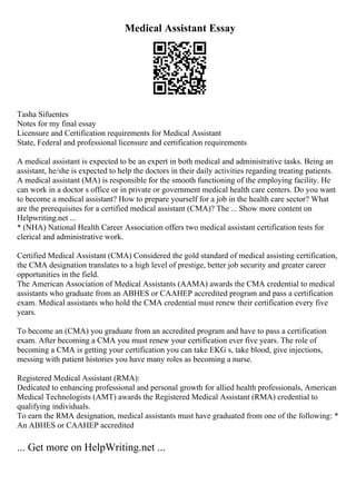 Medical Assistant Essay
Tasha Sifuentes
Notes for my final essay
Licensure and Certification requirements for Medical Assistant
State, Federal and professional licensure and certification requirements
A medical assistant is expected to be an expert in both medical and administrative tasks. Being an
assistant, he/she is expected to help the doctors in their daily activities regarding treating patients.
A medical assistant (MA) is responsible for the smooth functioning of the employing facility. He
can work in a doctor s office or in private or government medical health care centers. Do you want
to become a medical assistant? How to prepare yourself for a job in the health care sector? What
are the prerequisites for a certified medical assistant (CMA)? The ... Show more content on
Helpwriting.net ...
* (NHA) National Health Career Association offers two medical assistant certification tests for
clerical and administrative work.
Certified Medical Assistant (CMA) Considered the gold standard of medical assisting certification,
the CMA designation translates to a high level of prestige, better job security and greater career
opportunities in the field.
The American Association of Medical Assistants (AAMA) awards the CMA credential to medical
assistants who graduate from an ABHES or CAAHEP accredited program and pass a certification
exam. Medical assistants who hold the CMA credential must renew their certification every five
years.
To become an (CMA) you graduate from an accredited program and have to pass a certification
exam. After becoming a CMA you must renew your certification ever five years. The role of
becoming a CMA is getting your certification you can take EKG s, take blood, give injections,
messing with patient histories you have many roles as becoming a nurse.
Registered Medical Assistant (RMA):
Dedicated to enhancing professional and personal growth for allied health professionals, American
Medical Technologists (AMT) awards the Registered Medical Assistant (RMA) credential to
qualifying individuals.
To earn the RMA designation, medical assistants must have graduated from one of the following: *
An ABHES or CAAHEP accredited
... Get more on HelpWriting.net ...
 