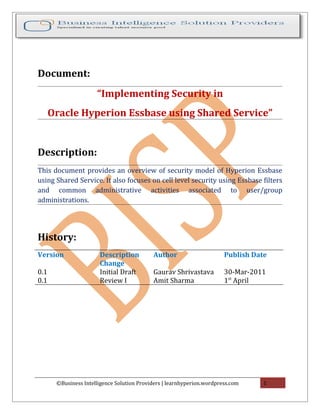 Document:
“Implementing Security in
Oracle Hyperion Essbase using Shared Service”
Description:
This document provides an overview of security model of Hyperion Essbase
using Shared Service. It also focuses on cell level security using Essbase filters
and common administrative activities associated to user/group
administrations.
History:
Version Description
Change
Author Publish Date
0.1 Initial Draft Gaurav Shrivastava 30-Mar-2011
0.1 Review I Amit Sharma 1st
April
©Business Intelligence Solution Providers | learnhyperion.wordpress.com 1
 