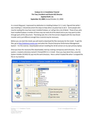 Essbase 11.1.1 Installation Tutorial E-mail: timtow@appliedolap.com
Tim Tow
Oracle ACE Director
Applied OLAP, Inc
Essbase 11.1.1 Installation Tutorial
Tim Tow, President and Oracle ACE Director
Applied OLAP, Inc
September 10, 2008 (revised October 23, 2008)
In a recent blog post, I expressed my dedication to installing Essbase 11.1.1 and, I figured that while I
was installing it, I should document the steps to help others visualize how to do it. Some people who
may be reading this may have never installed Essbase, so I will go into a lot of detail. Those of you who
have installed Essbase a number of times may not need all of this detail and so you may want to skim
through parts of this document. That being said, this is the first version shipped with the new Oracle
Installer and is just different enough that a tutorial may be necessary.
Before you can start the install, you will need to download the files necessary for the install. To get the
files, go to http://edelivery.oracle.com and select the ‘Oracle Enterprise Performance Management
System’. For this tutorial, I downloaded and am installing the 32-bit version on my own primary laptop.
Once you have the necessary files downloaded, start by creating a temporary work directory. On my
system, I created a directory named C:TempEPM 11.1.1 Install. Once you have done that, unzip the
System Installer (V13452-01.zip) into the work directory. Here is what it looked like when I unzipped the
file on my machine:
 