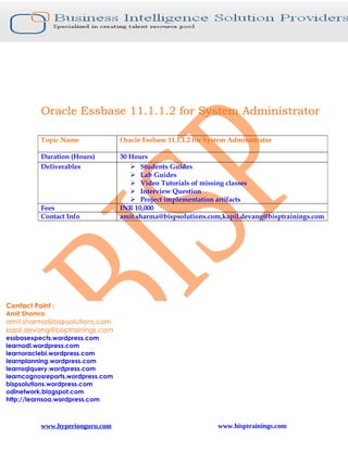 Oracle Essbase 11.1.1.2 for System Administrator

          Topic Name               Oracle Essbase 11.1.1.2 for System Administrator

          Duration (Hours)         30 Hours
          Deliverables                 Students Guides
                                       Lab Guides
                                       Video Tutorials of missing classes
                                       Interview Question
                                       Project implementation artifacts
          Fees                     INR 10,000
          Contact Info             amit.sharma@bispsolutions.com,kapil.devang@bisptrainings.com




Contact Point :
Amit Shamra
amit.sharma@bispsolutions.com
kapil.devang@bisptrainings.com
essbasexpects.wordpress.com
learnodi.wordpress.com
learnoraclebi.wordpress.com
learnplanning.wordpress.com
learnsqlquery.wordpress.com
learncognosreports.wordpress.com
bispsolutions.wordpress.com
odinetwork.blogspot.com
http://learnsoa.wordpress.com



          www.hyperionguru.com                                    www.bisptrainings.com
 